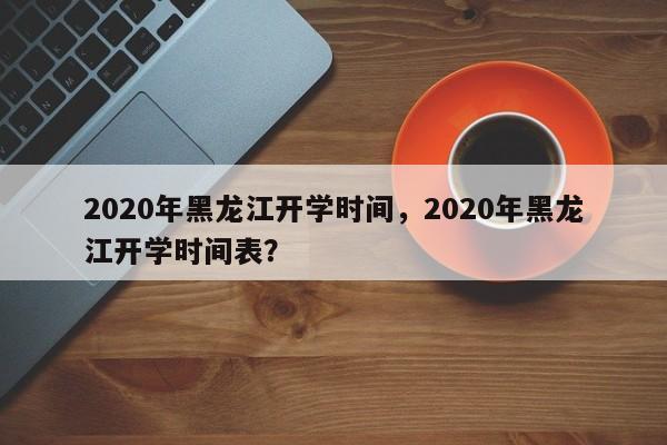 2020年黑龙江开学时间，2020年黑龙江开学时间表？