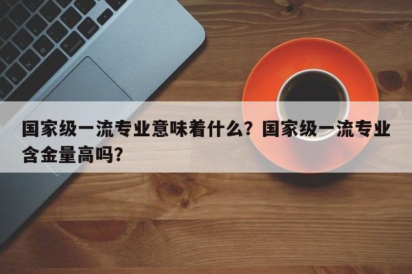 国家级一流专业意味着什么？国家级一流专业含金量高吗？