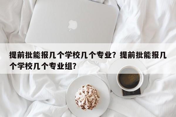 提前批能报几个学校几个专业？提前批能报几个学校几个专业组？