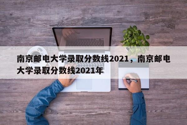 南京邮电大学录取分数线2021，南京邮电大学录取分数线2021年