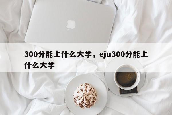 300分能上什么大学，eju300分能上什么大学