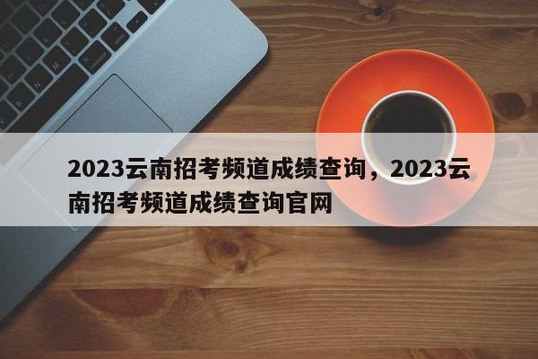 2023云南招考频道成绩查询，2023云南招考频道成绩查询官网