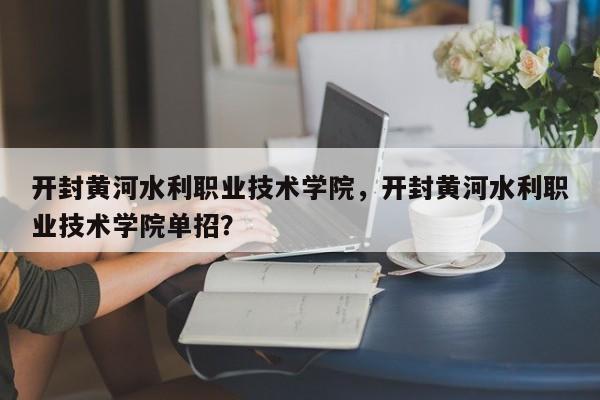 开封黄河水利职业技术学院，开封黄河水利职业技术学院单招？