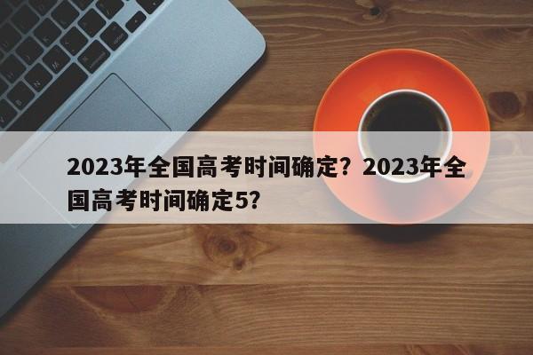 2023年全国高考时间确定？2023年全国高考时间确定5？