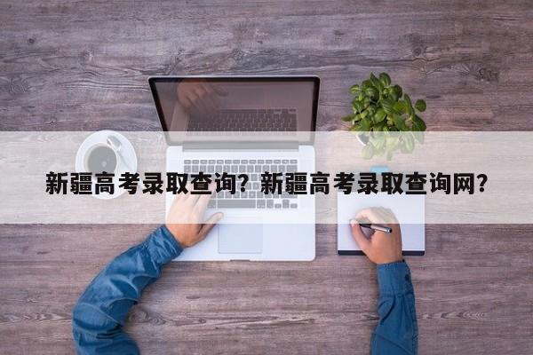 新疆高考录取查询？新疆高考录取查询网？