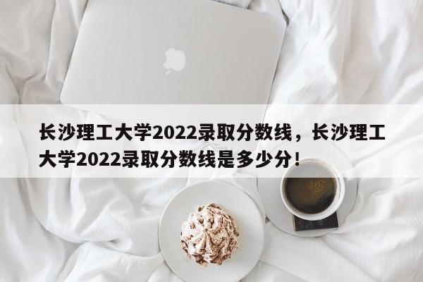 长沙理工大学2022录取分数线，长沙理工大学2022录取分数线是多少分！