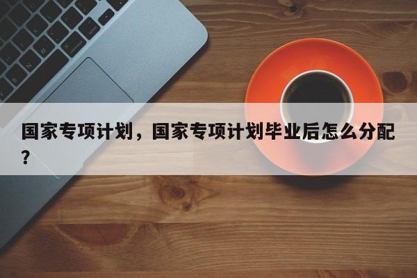 国家专项计划，国家专项计划毕业后怎么分配？