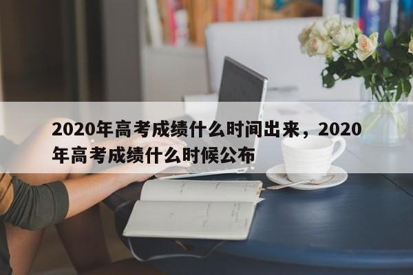 2020年高考成绩什么时间出来，2020年高考成绩什么时候公布