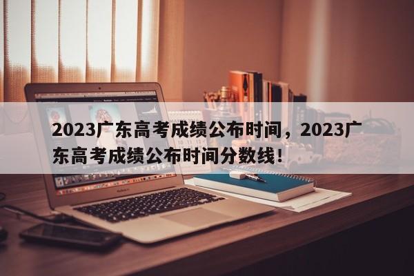 2023广东高考成绩公布时间，2023广东高考成绩公布时间分数线！