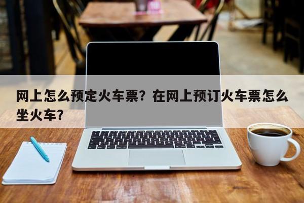 网上怎么预定火车票？在网上预订火车票怎么坐火车？