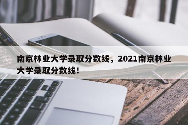 南京林业大学录取分数线，2021南京林业大学录取分数线！