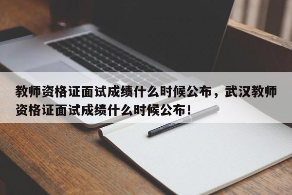 教师资格证面试成绩什么时候公布，武汉教师资格证面试成绩什么时候公布！