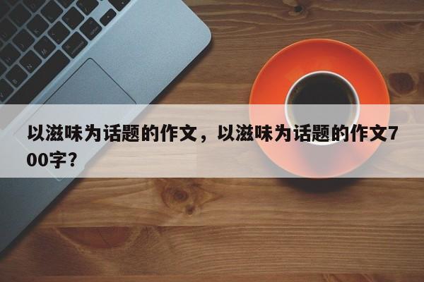 以滋味为话题的作文，以滋味为话题的作文700字？