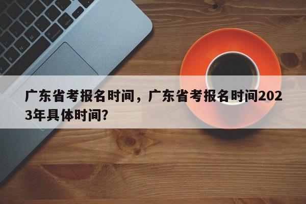 广东省考报名时间，广东省考报名时间2023年具体时间？