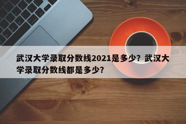 武汉大学录取分数线2021是多少？武汉大学录取分数线都是多少？