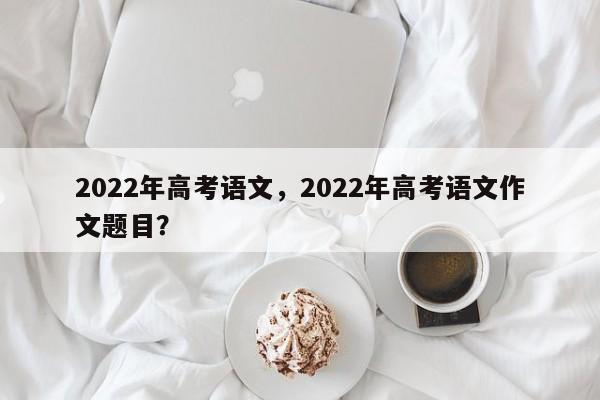 2022年高考语文，2022年高考语文作文题目？