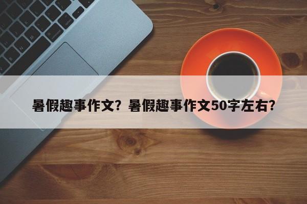 暑假趣事作文？暑假趣事作文50字左右？