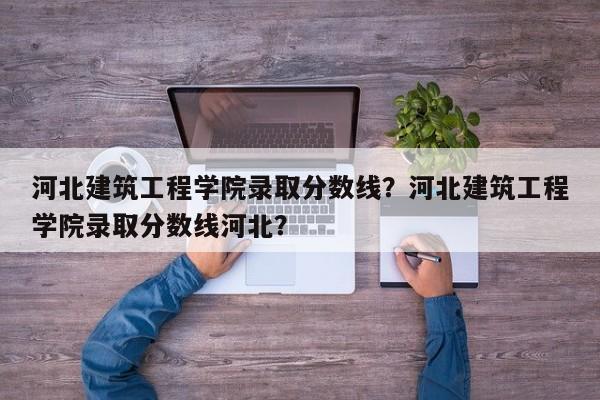 河北建筑工程学院录取分数线？河北建筑工程学院录取分数线河北？