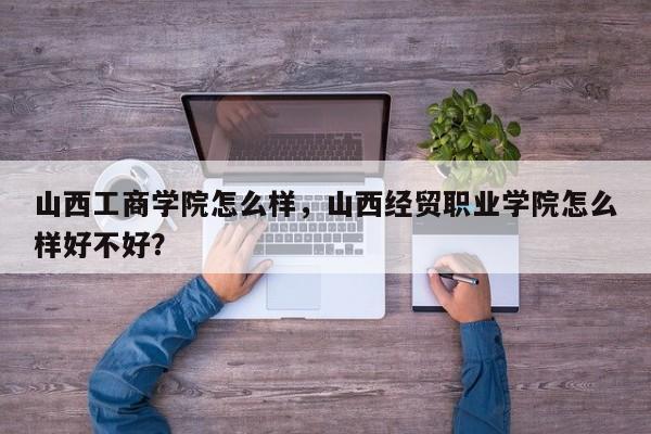 山西工商学院怎么样，山西经贸职业学院怎么样好不好？