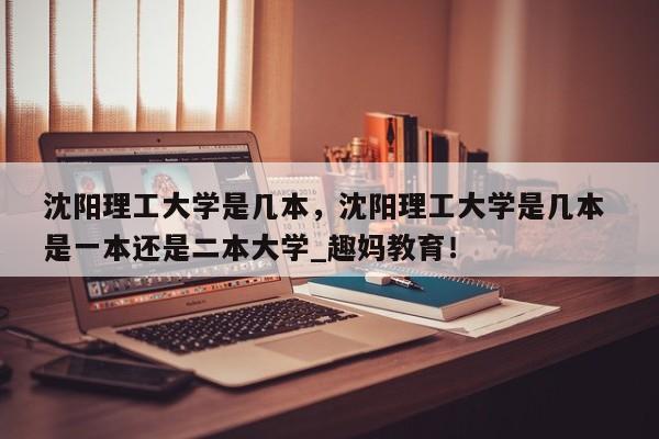 沈阳理工大学是几本，沈阳理工大学是几本 是一本还是二本大学_趣妈教育！