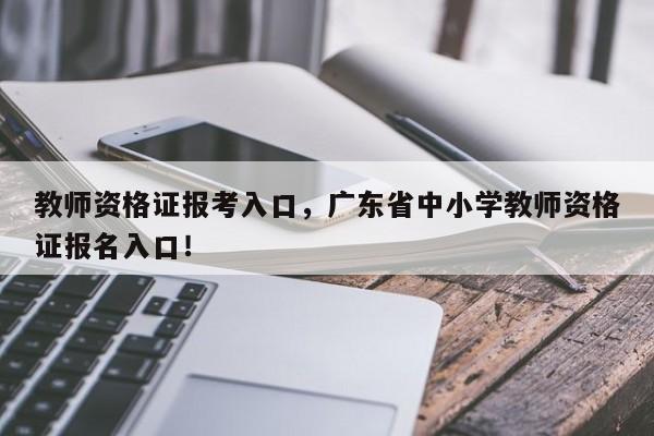 教师资格证报考入口，广东省中小学教师资格证报名入口！