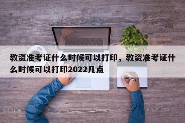 教资准考证什么时候可以打印，教资准考证什么时候可以打印2022几点