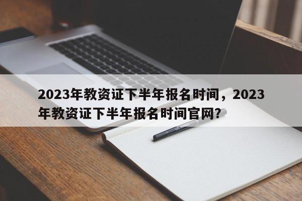 2023年教资证下半年报名时间，2023年教资证下半年报名时间官网？