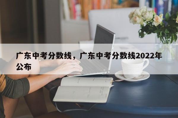 广东中考分数线，广东中考分数线2022年公布