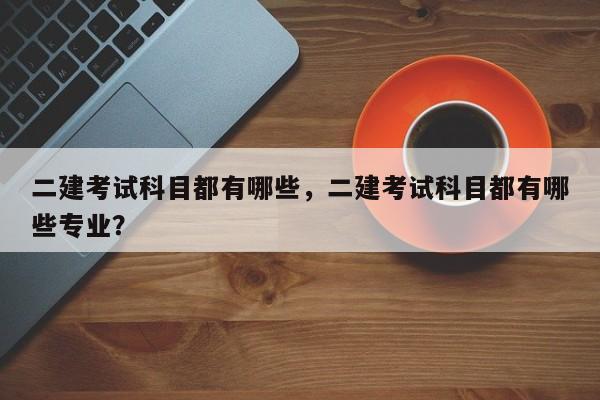 二建考试科目都有哪些，二建考试科目都有哪些专业？