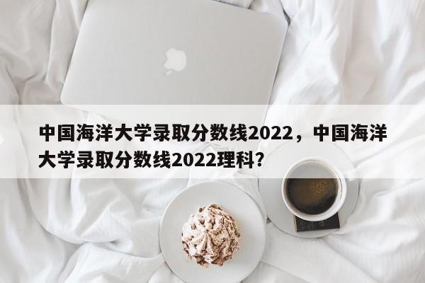 中国海洋大学录取分数线2022，中国海洋大学录取分数线2022理科？