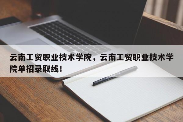 云南工贸职业技术学院，云南工贸职业技术学院单招录取线！