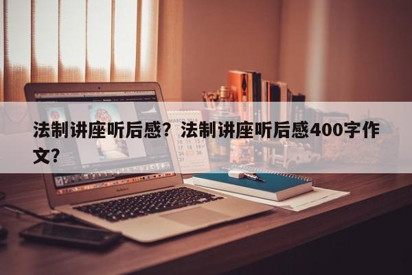 法制讲座听后感？法制讲座听后感400字作文？