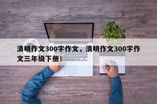 清明作文300字作文，清明作文300字作文三年级下册！