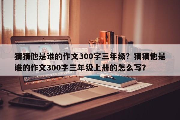 猜猜他是谁的作文300字三年级？猜猜他是谁的作文300字三年级上册的怎么写？