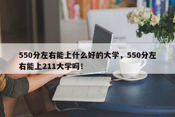 550分左右能上什么好的大学，550分左右能上211大学吗！