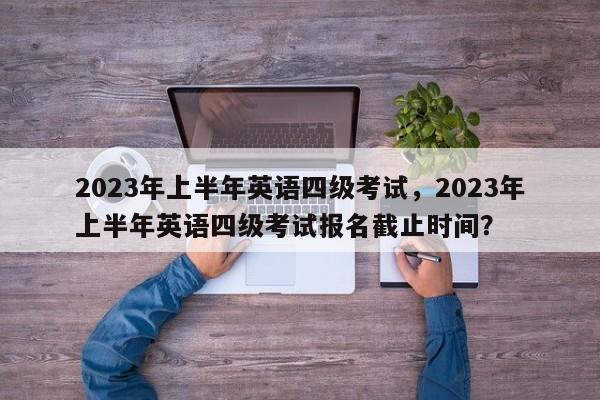 2023年上半年英语四级考试，2023年上半年英语四级考试报名截止时间？