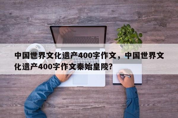 中国世界文化遗产400字作文，中国世界文化遗产400字作文秦始皇陵？