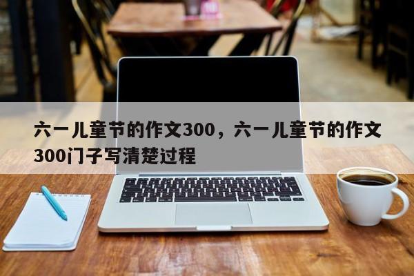 六一儿童节的作文300，六一儿童节的作文300门子写清楚过程