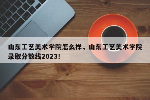 山东工艺美术学院怎么样，山东工艺美术学院录取分数线2023！