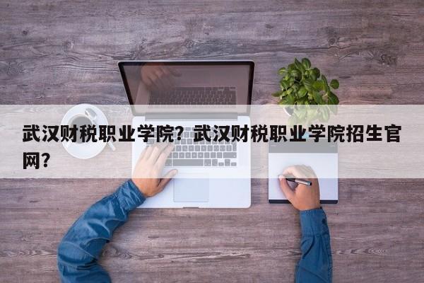 武汉财税职业学院？武汉财税职业学院招生官网？