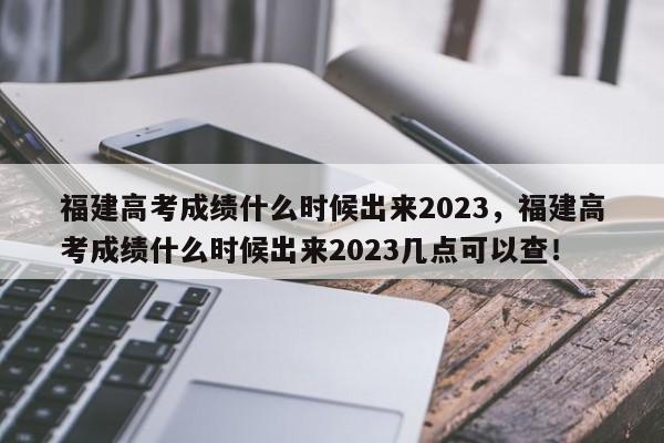 福建高考成绩什么时候出来2023，福建高考成绩什么时候出来2023几点可以查！