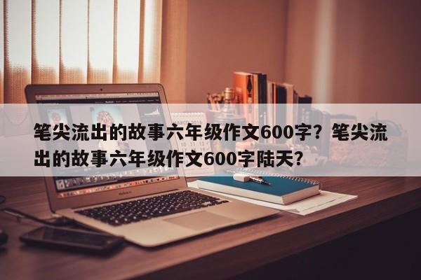 笔尖流出的故事六年级作文600字？笔尖流出的故事六年级作文600字陆天？