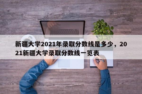 新疆大学2021年录取分数线是多少，2021新疆大学录取分数线一览表