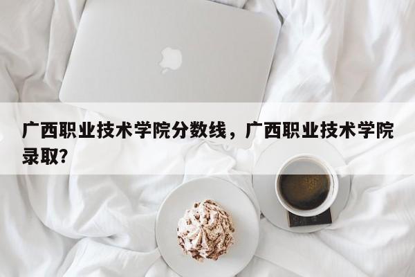 广西职业技术学院分数线，广西职业技术学院录取？