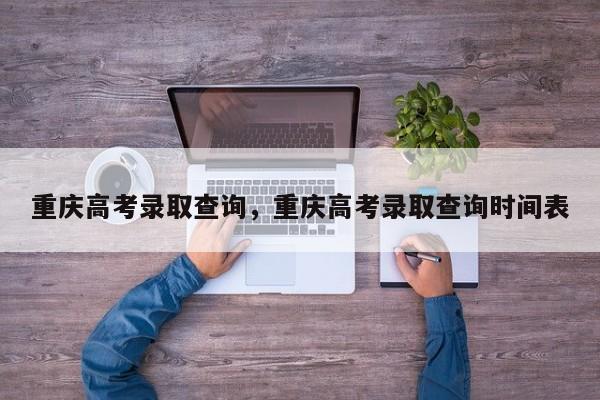 重庆高考录取查询，重庆高考录取查询时间表