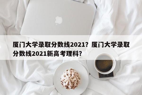 厦门大学录取分数线2021？厦门大学录取分数线2021新高考理科？