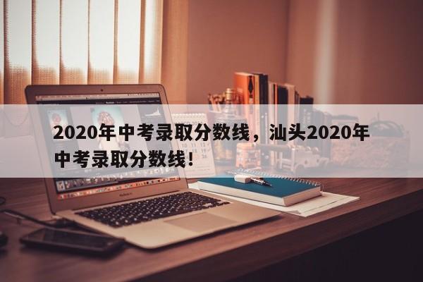 2020年中考录取分数线，汕头2020年中考录取分数线！