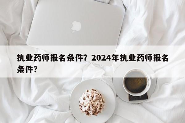 执业药师报名条件？2024年执业药师报名条件？