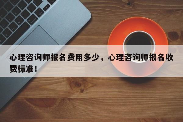 心理咨询师报名费用多少，心理咨询师报名收费标准！