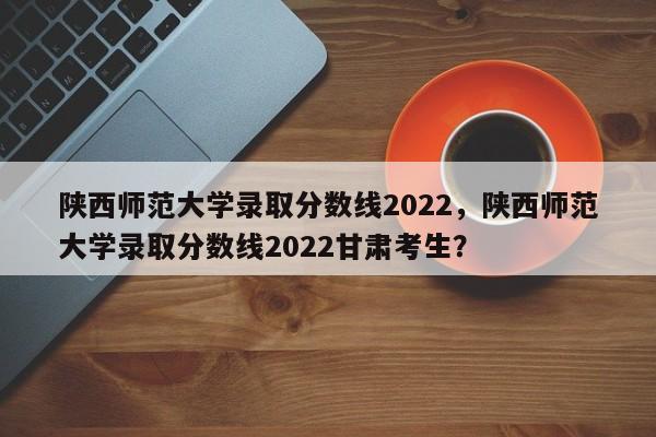 陕西师范大学录取分数线2022，陕西师范大学录取分数线2022甘肃考生？